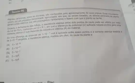 Questão 06
Plantas carnivoras,como as dioneias . são conhecidas pelo aprisionamento de suas presas . Esse
ocorre por um processo denominado tigmonastia , em que , ao serem tocadas , as células sensive in ovimento
geram sinais elétricos que são propagados rapidamente e fazem com que a planta se feche.
Durante o fechamento das folhas,a resistencia elétrica entre dois pontos do caule pode ser obtida por meio
da Lei de Ohm . conhecida por
U=Rcdot i
, em que a diferenca de potencial (U)aplicada nesses pontos gera uma
corrente elétrica (i) que depende da resistencia elétrica (R) do material.
Se uma diferença de potencial de
1times 10^-1
volt é aplicada entre esses pontos e a corrente elétrica medida é
de 2times 10^-8 ampères . a resistencia elétrica medida em ohm do caule da planta é
(A) 5times 10^-9
(B) 5times 10^-7
5times 10^-1
(D) 5times 10^6
(E) 5times 10^8