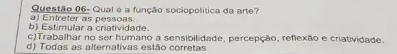 Questão 06-Qual é a função sociopolitica da arte?
a) Entreter as pessoas.
b) Estimular a criatividade.
c)Trabalhar no ser humano a sensibilidade , percepção, reflexão e criatividade.
d) Todas as alternativas estão corretas