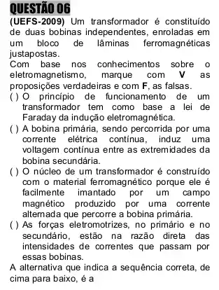 QUESTÃO 06
(UEFS-2009) Um transformador é constituído
de duas bobinas independentes , enroladas em
um bloco de lâminas ferromagnéticas
justapostas.
Com base nos conhecimentos sobre o
eletromagnetismo, marque com
proposições verdadeiras e com F , as falsas.
(1) 0 principio de funcionament de um
transformador tem como base a lei de
Faraday da indução eletromag nética.
( ) A bobina primária , sendo percorrida por uma
corrente elétrica continua, induz uma
voltagem continua entre as extremidades da
bobina secundária.
( ) O núcleo de um transformador é construido
com o material ferromagnético porque ele é
facilmente imantado por um campo
magnético produzido por uma corrente
alternada que percorre a bobina primária.
( ) As forças eletromotrizes, no primário e no
secundário,estão na razão direta das
intensidades de correntes que passam por
essas bobinas.
A alternativa que indica a sequência correta, de
cima para baixo, é a