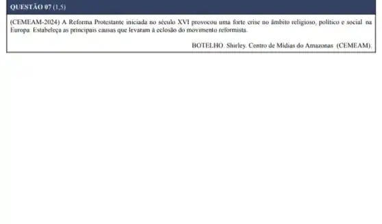 QUESTÃO 07 (1,5)
(CEMEAM-2024) A Reforma Protestante iniciada no século XVI provocou uma forte crise no âmbito religioso, politico e social na
Europa. Estabeleçu as principais causas que levaram à eclosito do movimento reformista.
BOTELHO. Shirley. Centro de Midias do Amazonas (CEMEAM)