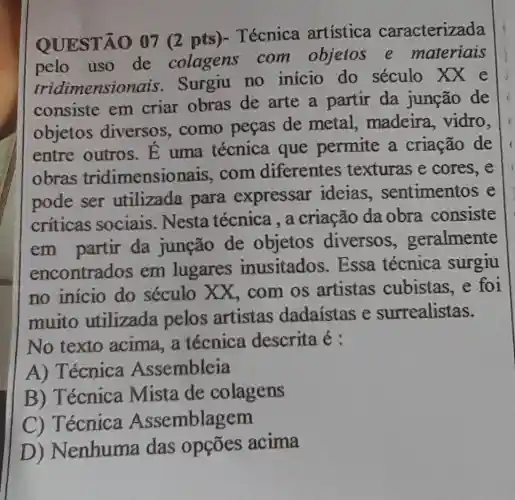 QUESTÃO 07 (2 pts)-Técnica artistica caracterizada
pelo uso de colagens com objetos e materiais
tridimensio nais. Surgiu no início do século XX e
consiste em criar obras de arte a partir da junção de
objetos diversos . como peças de metal , madeira , vidro,
entre outros . E uma técnica que permite a criação de
obras tridimensionais .com diferentes texturas e cores,e
pode ser utilizada para expressar ideias . sentimentos e
criticas sociais . Nesta técnica , a criação da obra consiste
em partir da junção de objetos diversos , geralmente
encontrados em lugares inusitados . Essa técnica surgiu
no inicio do século XX,com os artistas cubistas, e foi
muito utilizada pelos artistas dadaístas e surrealistas.
No texto acima, a técnica descrita é :
A) Técnica Assembleia
B) Técnica Mista de colagens
C) 1 ecnica Assemblag em
D ) Nenhuma das opções acima