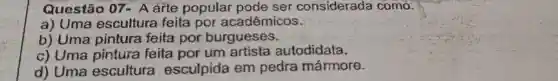 Questão 07- A arte popular pode ser considerada como:
a) Uma escultura feita por acadêmicos.
b) Uma pintura feita por burgueses.
c) Uma pintura feita por um artista autodidata.
d) Uma escultura esculpida em pedra mármore.