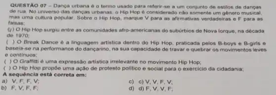 QUESTÃO 07 - Dança urbana é o termo usado para referir-se a um conjunto de estilos de dangas
de rua. No universo das danças urbanas, o Hip Hop 6 considerado não somente um gênero musical
mas uma cultura popular Sobre o Hip Hop marque V para as afirmativas verdadeiras e F para as
falsas;
(v) Hip Hop surgiu entre as comunidades afro-americanas do subúrbios de Nova lorque, na década
de 1970;
( ) 0 Break Dance 6 a linguagem artistica dentro do Hip Hop praticada pelos B-boys e B-girls e
baseia-se na performance do dançarino, na sua capacidade de travar e quebrar os movimentos leves
e continuos;
( ) O Graffitt é uma expressão artistica irrelevante no movimento Hip Hop;
( ) O Hip Hop propōe uma ação de protesto politico e social para o exercicio da cidadania;
A sequência está correta om:
a) V,F,F , V:
c) c) V, V, F , V:
b) F,V,F . F:
d) d) F, V V.F: