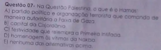 Questão 07- Na Questão Palestino. o que é o Hamas:
A) partido politico e organização terroristo que comanda de
maneira autoritária a Faixa de Gaza
B) capital da Cisjordōnia.
C) festividade que relembra a Primeiro Intifada
D) homenagem às vitimas da Nakba
E)alternativas acima.