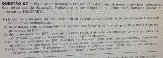 QUESTÃO 07 - No bojo da Resolução CNE/CP n? 1/2021 encontram-se os norteadores
das diretrize da Educação e Tecnologica (EPT). Sobre esses principios assinale a
alternative INCORRETA
A) Entre os principios da EPT, encontra-se o respeito constitucional ao pluralismo de ideias e de
concepcoes pedagógicas.
B) Articulacac desenvolvimento socioeconômico e os arranjos produtivos locais é um dos
principios da EPT.
principios da EPT elencam valores tradicionalmente reconhecidos como importantes na
construca do ensino, o que exclui a promoçac da inovação
D) 0 rol de principios da EPT descritos na Resolução tem amplo escop temático, tratando de
questoes que vào desde estimulo a até necessidade de pessoas com deficiência.
E) Os principios da EPT identidade e assim como dos povos
indigenas quilombolas populacoes do campo, imigrantes itinerantes.