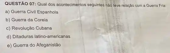 QUESTÃO 07: Qual dos acontecimentos seguintes não teve relação com a Guerra Fria:
a) Guerra Civil Espanhola
b) Guerra da Coreia
c) Revolução Cubana
d) Ditaduras latino -americanas
e) Guerra do Afeganistão