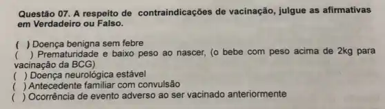 Questão 07. A respeito de contraindicações de vacinação, julgue as afirmativas
em Verdadeiro ou Falso.
() Doença benigna sem febre
() Prematuridade e baixo peso ao nascer, (o bebe com peso acima de 2kg para
vacinação da BCG)
() Doença neurológica estável
() Antecedente familiar com convulsão
() Ocorrência de evento adverso ao ser vacinado anteriormente