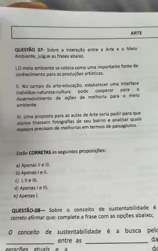 QUESTÃO 07 - Sobre a interação entre a Arte e o Meio
Ambiente julgue as frases abaixo.
1.0 meio ambiente se coloca como uma importante fonte de
conhecimento para as produçōes artísticas.
II. No campo da arte -educação , estabelecer uma interface
indivíduo -natureza-cultura pode cooperar para 0
desenvolvimento de ações de melhoria para o meio
ambiente.
III. Uma proposta para as aulas de Arte seria pedir para que
alunos tirassem fotografias de seu bairro e analisar quais
espacos precisam de melhorias em termos de paisagismo.
Estão CORRETAS as seguintes proposições:
a) Apenas II e III
b) Apenas l e II
c) I, II e III.
d) Apenas I e III.
e) Apenas I.
QUESTÃO-08 - Sobre o conceito de sustentabilidade é
correto afirmar que complete a frase com as opçōes abaixo;
conceito de sustentabilidade busca pelc
__ entre as __ da
geracoes atuais e a	do