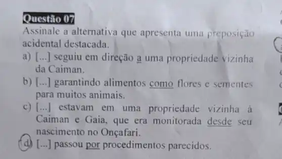 Questão 07
Assinale a alternativa que apresenta uma preposição
acidental destacada.
a) [ __ seguiu em direção a uma propriedade vizinha
da Caiman.
b) [...] garantindo alimentos como flores e sementes
para muitos animais.
c) [...] estavam em uma propriedade vizinha à
Caiman e Gaia, que era monitorada desde seu
nascimento no Onçafari.
(d) [...] passou por procedimentos parecidos.