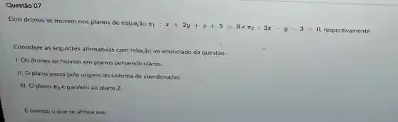 Questão 07
Dois drones se movem nos planos de equação
pi _(1):x+2y+z+5=0epi _(2):2x-y-3=0
respectivamente.
Considere as seguintes afirmativas com relação ao enunciado da questão:
I. Os drones se movem em planos perpendiculares.
II. O plano passa pela origem do sistema de coordenadas.
III. O plano pi _(2) é paralelo ao plano z
É correto o que se afirma em: