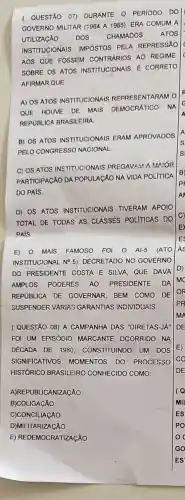 ( QUESTÃO 07)DURANTE O PERIODO DO
GOVERNO MLITAR (1964 A 1985), ERA COMUM A
UTILIZACÁO DOS CHAMADOS ATOS
INSTITUCIONAIS IMPOSTOS PELA REPRESSÁO
c
AOS QUE FOSSEM CONTRARIOS AO REGIME
SOBRE OS ATOS INSTITUCIONAIS, E CORRETO
AFIRMAR QUE
A) OS ATOS INSTITUCIONAIS REPRESENTARAM O
F
QUE HOUVE DE MAIS DEMOCRATICO NA
c
A
REPUBLICA BRASILEIRA
B) OS ATOS INSTITUCIONAIS ERAM APROVADOS
PELO CONGRESSC NACIONAL
C) OS ATOS INSTITUCIONAIS PREGAVAM AMAIOR
PARTICIPAçÃO DA POPULAGAO NA VIDA POLITICA
B
P
DO PAIS
D) OS ATOS INSTITUCIONAIS TIVERAM APOIO
TOTAL DE TODAS AS CLASSES POLITICAS DO
C)
PAIS
E) 0 MAIS FAMOSO FOI O AI-5 (ATO AS
INSTITUCIONAL No 5)DECRETADO NO GOVERNO
DO PRESIDENTE COSTA E SILVA, QUE DAVA
D)
AMPLOS PODERES AO PRESIDENTE DA
mo
REPUBLICA OE GOVERNAR, BEM COMO DE
OR
SUSPENDER VARIAS GARANTIAS INDIVIDUAIS
PR
me
( QUESTÃO 08) A CAMPANHA DAS "DIRETAS-JA" DE
FOI UM EPISÓDIO MARCANTE OCORRIDO NA
DECADA DE 1980 CONSTITUINDO UM DOS E)
SIGNIFICATIVOS MOMENTOS DO PROCESSO co
HISTÓRICO BRASILEIRO CONHECIDO COMO	DE
A)REPUBLICANIZAGAO
B)COLIGAçÃO
C)CONCILIACÃO
D)MILITARIZACÃO
E) REDEMOCRATIZAçÃO