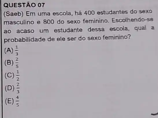 QUESTÃO 07
(Saeb) Em uma escola, há 400 estudantes do sexo
masculino e 800 do sexo feminino Escolhendo-se
ao acaso um estudante dessa escola, qual a
probabilidade de ele ser do sexo feminino?
(A) (1)/(3)
(B) (2)/(5)
(C) (1)/(2)
(D) (2)/(3)
(E) (4)/(5)