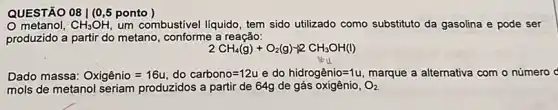 QUESTÃO 08 | (0 ,5 ponto )
metanol, CH_(3)OH um combustivel liquido, tem sido utilizado como substituto da gasolina e pode ser
produzido a partir do metano, conforme a reação:
2CH_(4)(g)+O_(2)(g)-2CH_(3)OH(l)
Dado massa: Oxigenio=16u,do carbono=12uedo hidrogenio=1u, marque a alternativa com - número d
mols de metanol seriam produzidos a partir de 64g de	O_(2)