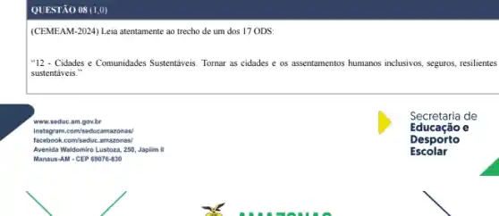 QUESTÃO 08 (1,0)
(CEMEAM-2024) Leia atentamente ao trecho de um dos 17 ODS:
"12 - Cidades e Comunidades Sustentáveis: Tomar as cidades e os assentamentos humanos inclusivos, seguros, resilientes
sustentáveis."
www.seduc.am.gov.br
Instagram.com/seducamazonas/
facebook.com/seduc.amazonas/
Avenida Waldomiro Lustoza, 250 Japlim II
Manaus-AM-CEP 69076-830