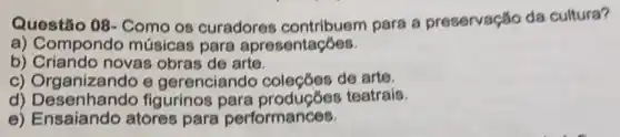 Questão 08- Como os curadores para a preservação da cultura?
a) Compondo músicas para apresentaçōes.
b) Criando novas obras de arte.
c) Organizando e gerenciando coleçōes de arte.
d) Desenhando figurinos teatrais.
e) Ensaiando atores para performances.