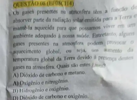 QUESTÃO. 08 (EF08CH4)
Us gases presentes no atmosfera tem a função de
absorver parte da radiação solar emitida para a Terra e
mante-la aquecida para que possamos viver em um
ambiente adequado a nossa sadde. Entretanto alguns
gases presentes na atmosfera podem provocar 0
aquecimento global ou seja, um aumento da
temperatura global da Terra devido a presenca destes
gases na atmosfera Quais são estes gases?
A) Dióxido de carbono e metano.
A) Oxigênio e nitrogênio.
B) Hidrogênio e oxigênio.
D) Dióxido de carbono e oxigênio.