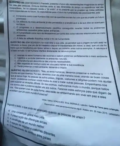 QUESTÃO 08) (EM13CHS301)Passado, presente e futuro são representaççes imaginárias do tempo
na vida das pessoas Embora distintas entre si tais dimensóes do tempo na real sào
inseparáveis. Se no passado reside o "Já vivido", é no presente que se projetam as metas definidas
como expectativas do futuro As expectativas para o futuro da humanidade são preocupantes, pois:
a) A maneira como o ser humano lida com as questoes sociais faz com que se projete um futuro
promissor.
b) Os reflexos no meio ambiente já são percebidos e a tendência é a de que eles se acentuem
no futuro
c) 0 progresso e - desenvolvimento cientifico conseguirão reverter todos os problemas
ambientais causados pelas açôes antrópicas.
d) A humanidade corre risco de desaparecer por conta dos ciclos naturais relacionados ao meio
ambiente.
e) A falta de reflexão filosófica indica o fim da humanidade.
QUESTÃO 09) (EM13CHS301) Se você olhar à sua volta, vai perceber que a origem de tudo está na
natureza: a mesa, que um dia foi madeira e depois foi transformada em móvel; a casa que um dia foi
barro que se transformou em tijolos, telhas e ,depois, em moradia; entre outros exemplos. A natureza e
I a base de tudo . O ser humano interfere diretamente na natureza porque
a) apenas os seres humanos sáo racionais e sabem preservar perfeitamente o meio ambiente
b) Interfere e controla totalmente os ambientes naturais.
c) A transforma em decorréncia das próprias necessidades
d) Não depende de nenhum outro ser vivo para manter a sua existência.
e) Tenta preservar o meio ambiente, dekando-o intacto.
QUESTÃO 10) (EM13CHS301) "Nos os seres humanos, devemos preservar e melhorar o
mundo em que vivemos Por isso, devemos viver de uma maneira nova usando as boas coisas
que já temos hoje. As pessoas de outros paises linguas, costumes e religioes podem nos ajudar
Assim, poderemos conhecer novos modos de viver e tratar outras pessoas Empenhamo-nos
para superar as situaçóes dificeis. Se nos unirmos melhoramos muito o mundo porque todos
nós somos úteis e podemos ajudar uns aos outros. Faremos estes esforços para que digam de
nós: "Eles querem viver de outra forma, eles estão se empenhando em viver em paz e eles acreditam que um outro mundo é possivel".
VMNA Valena: GONCALVES, SINA.BIERHALS, Leandro. Carta da Terra para crianças.
Segundo o texto. 0 que pode ser alcançado quando as pessoas se unem?
c) A preservação das diferenças sociais.
Daponivel em: www parceirowotuntarios org br. Acesso em 26 maio 2015. (adaptado)
b) Mma competição global mais justa.
de
religioes e costumes diferentes.
conflitos entre