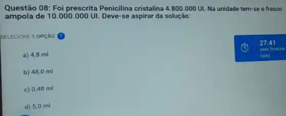 Questão 08: Foi prescrita Penicilina cristalina 4.800.000UI Na unidade tem-se o frasco
ampola de 10.000 .000 UI. Deve-se aspirar da solução:
SELECIONE 1 OPção ?
a) 4,8 ml
b) 48,0 ml
c) 0,48 ml
d) 5,0 ml