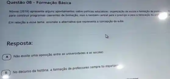 Questão 08 - Formação Básica
Nóvoa (2019)apresenta alguns apontamentos sobre políticas educativas organização da escola e formação đe professores P:
para construir programas coerentes de formação, mas é também central para o prestigio e para a renovação da pro" ice
Em relação a esse tema, assinale a alternativa que representa a concepção do autor.
Resposta:
A
Não existe uma oposição entre as universidades e as escolas.
A
B )
No decurso da história, a formação de professores sempre foi important