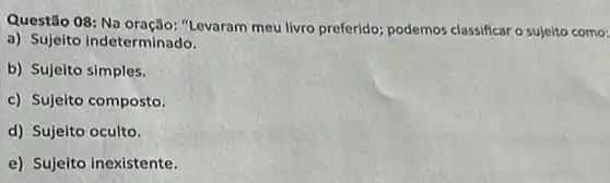 Questão 08: Na oração: "Levaram meu livro preferido; podemos classificar o sujeito como:
a) Sujeito indeterminado.
b) Sujeito simples.
c) Sujeito composto.
d) Sujeito oculto.
e) Sujeito inexistente.