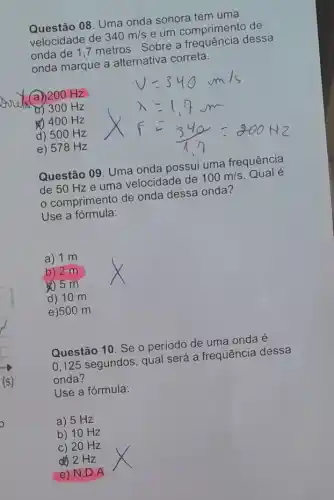 Questão 08. Uma onda sonora tem uma
velocidade de 340m/s e um comprimento de
onda de 1,7 metros Sobre a dessa
onda marque a alternativa correta.
a) 200 Hz
b) 300 Hz
4) 400 Hz
d) 50 O Hz
e) 578 Hz
Questão 09. Uma onda possui uma frequência
de 50 Hz e uma velocidade de 100m/s Qual é
comprimento de onda dessa onda?
Use a fórmula:
a) 1 m
b) 2-m
d) 10 m
e)50 om
Questão 10. Se o periodo de uma onda é
0,125 segundos , qual será a frequência dessa
onda?
Use a fórmula:
a) 5 Hz
b) 10 Hz
c) 20 Hz
d) 2 Hz
e) N.D A