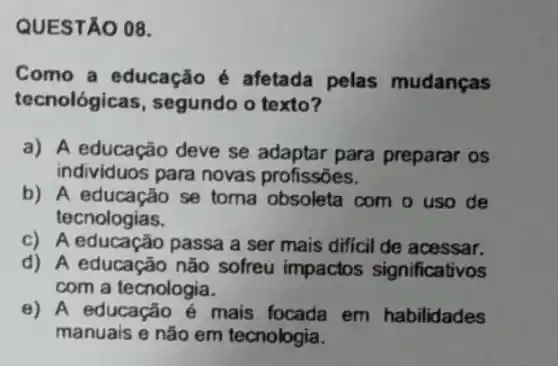 QUESTÃO 08.
Como a educação é afetada pelas mudanças
tecnológicas , segundo o texto?
a) A educação deve se adaptar para preparar os
individuos para novas profissões.
b) A educação se toma obsoleta com o uso de
tecnologias.
c) A educação passa a ser mais difficil de acessar.
d) A educação não sofreu impactos significativos
com a tecnologia.
e) A educação é mais focada em habilidades
manuais e não em tecnologia.