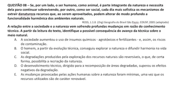 QUESTÃO 08-Se por um lado, o ser humano, como animal é parte integrante da natureza e necessita
dela para continuar sobrevivendo , por outro, como ser social, cada dia mais sofistica os mecanismos de
extrair danatureza recursos que , ao serem aproveitados, podem alterar de modo profundo a
funcionalidade harmônica dos ambientes naturais.
ROSS, 1.1.8. (Org) Geografia do Brasil São Pauio EDUSP, 2005 (adaptado)
A relação entre a sociedade e a natureza vem sofrendo profundas mudanças em razão do conhecimento
técnico. A partir da leitura do texto, identifique a possivel consequência do avanço da técnica sobre o
meio natural.
A. A sociedade aumentou o uso de insumos químicos - agrotóxicos e fertilizantes - e, assim, os riscos
de contaminação.
B. Ohomem,a partir da evolução técnica conseguiu explorar a natureza e difundir harmonia na vida
social.
C. As degradações produzidas pela exploração dos recursos naturais são reversiveis, o que , de certa
forma, possibilita a recriação da natureza.
D. desenvolvimento técnico , dirigido para a recomposição de áreas degradadas, superou os efeitos
negativos da degradação.
E. As mudanças provocadas pelas ações humanas sobre a natureza foram mínimas, uma vez que os
recursos utilizados são de caráter renovável.