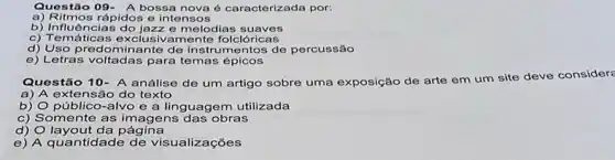 Questão 09- A bossa nova é caracterizada por:
a) Ritmos rápidos e intensos
b) Influências do jazze melodias suaves
c) Temáticas exclusiva mente folclóricas
d) Uso predominante de instrumentos de percussão
e) Letras voltadas para temas épicos
Questão 10- A análise de um artigo sobre uma exposição de arte em um site deve considers
a) A extensão do texto
b) O público-alvo e a linguagem utilizada
c) Somente as imagens das obras
d) O layout da página
e) A quantidade de visualizações