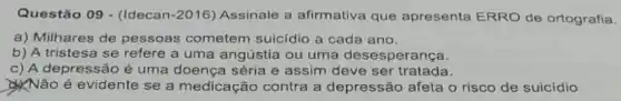 Questão 09 - (Idecan -2016) Assinale a afirmativa que apresenta ERRO de ortografia.
a) Milhares de pessoas cometem suicidio a cada ano.
b) A tristesa se refere a uma angústia ou uma desesperança.
c) A depressão é uma doença séria e assim deve ser tratada.
Não é evidente se a medicação contra a depressão afeta o risco de suicídio