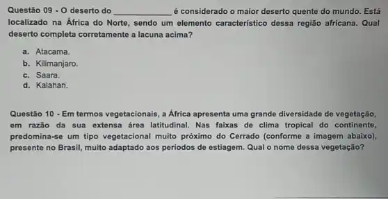 Questão 09 - O deserto do __ é considerado o maior deserto quente do mundo. Está
localizado na África do Norte, sendo um elemento característico dessa região africana . Qual
deserto completa corretamente a lacuna acima?
a. Atacama.
b. Kilimanjaro.
c. Saara.
d. Kalahari
Questão 10 - Em termos vegetacionais, a Africa apresenta uma grande diversidade de vegetação,
em razão da sua extensa área latitudinal. Nas faixas de clima tropical do continente,
predomina-se um tipo vegetacional muito próximo do Cerrado (conforme a imagem abaixo),
presente no Brasil muito adaptado aos periodos de estiagem Qual o nome dessa vegetação?