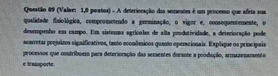 Questão 09 (Valor: 1,0 pontos) - A deterioração das sementes é um processo que afeta sua
qualidade fisiológica , comprometendo a germinação, o vigor c, consequentemente, o
desempenho em campo. Em sistemas agricolns de alta produtividade, a deterioração pode
acarretar prejukos significativos, tano economicos quanto operacionais Explique os principais
processos que contribuem para deteriornção das sementes durante a produção, armazenamento
e transporte.