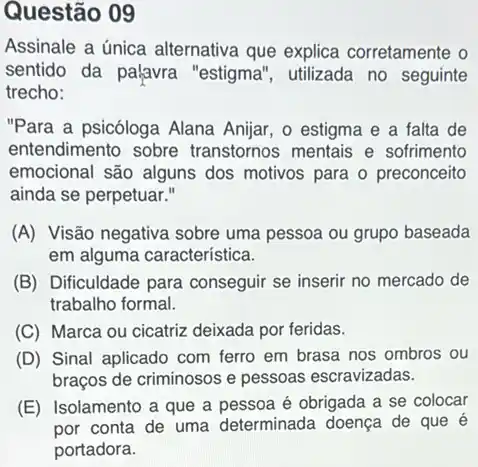 Questão 09
Assinale a única alternativa que explica corretamente o
sentido da palavra "estigma", utilizada no seguinte
trecho:
"Para a psicóloga Alana Anijar, o estigma e a falta de
entendimento sobre transtornos mentais e sofrimento
emocional são alguns dos motivos para o preconceito
ainda se perpetuar."
(A) Visão negativa sobre uma pessoa ou grupo baseada
em alguma característica.
(B) Dificuldade para conseguir se inserir no mercado de
trabalho formal.
(C) Marca ou cicatriz deixada por feridas.
(D) Sinal aplicado com ferro em brasa nos ombros ou
braços de criminosos e pessoas escravizadas.
(E) Isolamento a que a pessoa é obrigada a se colocar
por conta de uma determinada doença de que é
portadora.