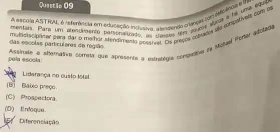 Questão 09
ASTRAL é referência em educação inclusiva, atendendo criancas compativels adotada
mentais. Para um atendimento personalizado, as classes têm cobrados
multidisciplinar para dar o melhor
das escolas particulares da região.
Assinale a alternativa correta que apresenta a estratégia competitiva de Michael Porter
pela escola:
Liderança no custo total.
(B) Baixo preço.
(C) Prospectora.
(D) Enfoque.
(E) Diferenciação.