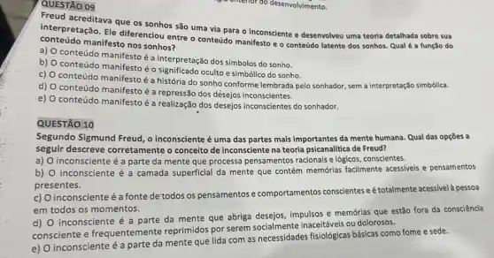 QUESTÃO 09
Freud acreditava que os sonhos são uma via para o inconsciente e desenvolveu uma teoria detalhada sobre sua
conteúdo manifesto nos sonhos?
interpretação. Ele diferenciou entre o conteúdo manifesto e o conteúdo latente dos sonhos Qual é a função do
a)
conteúdo manifesto é a interpretação dos símbolos do sonho.
b)
conteúdo manifesto éo significado oculto e simbólico do sonho.
c)
conteúdo manifestoé a história do sonho conforme lembrada pelo sonhador, sem a interpretação simbólica.
d) O conteúdo manifesto é a repressão dos desejos inconscientes.
e)
conteúdo manifestoé a realização dos desejos inconscientes do sonhador.
QUESTÃO 10
Segundo Sigmund Freud , o inconsciente é uma das partes mais importantes da mente humana. Qual das opções a
seguir descreve corretamente o conceito de inconsciente na teoria psicanalítica de Freud?
a) inconsciente é a parte da mente que processa pensamentos racionais e lógicos, conscientes.
b) inconsciente é a camada superficial da mente que contém memớrias facilmente acessiveis e pensamentos
presentes.
c) O inconsciente é a fonte de'todos os pensamentos e comportamentos conscientes eé totalmente acess/vel pessoa
em todos os momentos.
d) O inconsciente é a parte da mente que abriga desejos impulsos e memớrias que estão fora da consciência
consciente e frequentemente reprimidos por serem socialmente inaceitáveis ou dolorosos.
e) O inconsciente é a parte da mente que lida com as necessidades fisiológicas básicas como fome e sede.
unterfor do desenvolvimento.