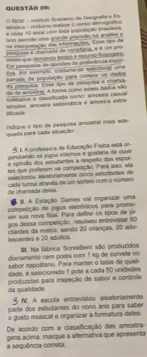 QUESTÃO 09:
OIBGE - Instituto Brasileir de Geografia e Es-
tatistica-costuma realizar o censo demográfico
a cada 10 anos com toda populaçã brasileira
Isso permite uma grande precisão na análise e
na interpretação das informaçbes Esse tipo de
pesquisa é chamada de censitária.e é um pro-
cesso que demanda tempo e recurso financeiro
Em pesquisas de opinióes
tiva, por exemplo, costuma se selecionar uma
parcela da população para compor os dados
da pesquisa. Esse tipo de pesquisa é chama:
da de amostral. A forma como esses dados são
coletados é classificada como:amostra casual
simples, amostra sistemática e amostra estra-
tificada.
Indique o tipo de pesquisa amostral mais ade-
quada para cada situação:
31. A professora de Educação Fisica está or-
ganizando os jogos internos e gostaria de ouvir
a opinião dos estudantes a respeito dos espor-
tes que preferem na competição. Para isso, ela
selecionou aleatoriamente cinco estudantes de
cada turma através de um sorteio com o número
da chamada deles.
11. A Estação Games vai organizar uma
competição de jogos eletrônicos para promo-
ver sua nova filial.Para definir os tipos de jo-
gos dessa competição resolveu entrevistar 60
clientes da matriz, sendo 20 crianças, 20 ado-
lescentes e 20 adultos.
III. Na fábrica SorveBem são produzidos
diariamente cem potes com 1 kg de sorvete no
sabor napolitano. Para manter o teste de quali-
dade, é selecionado 1 pote a cada 50 unidades
produzidas para inspeção de sabor e controle
da qualidade.
3 IV. A escola entrevistou aleatoriamente
parte dos estudantes do nono ano para saber
gosto musical e organizar a formatura deles.
De acordo com a classificação das amostra-
gens acima, marque a alternativa que apresenta
a sequência correta: