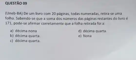 QUESTÃO 09
(Uneb-BA) De um livro com 20 páginas, todas numeradas, retira -se uma
folha. Sabendo-se que a soma dos números das páginas restantes do livro é
171, pode-se afirmar corretamente que a folha retirada foi a:
a) décima nona
d) décima quarta.
e) Nona
b) décima quarta.
c) décima quarta.