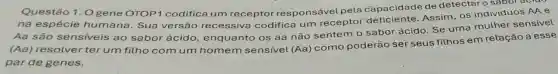 Questão 1. 0 gene OTOP1 codifica um receptor res ponsável pela capacidade de detectar o sabor acro
na espécie humana. Sua versão recessiva codifica um receptor deficiente Assim, OS indivíduos AA e
Aa são sensiveis ao sabor ácido enquanto os aa não sentem o sabor ácido. Se uma muther sensivel
(Aa) resolver ter um filho com um homem sensivel (Aa) como poderão ser seus filhos em relação a esse
par de genes.