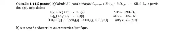 Questão 1. (1,5 pontos) a)Calcule Delta H para a reação: C_((grafite))+2H_(2(g))+1/2O_(2(g))arrow CH_(3)OH_((l)) a partir
dos seguintes dados:
C(grafite)+O_(2)arrow CO_(2)(g)	Delta H^circ _(f)=-393,5kJ.
H_(2)(g)+1/2O_(2)arrow H_(2)O(l)	Delta H^circ _(f)=-285,8kJ
CH_(3)OH(l)+3/2O_(2)(g)arrow CO_(2)(g)+2H_(2)O(l) Delta H^circ _(f)=-726,4kJ
b) A reação é endotérmica ou exotérmica. Justifique.