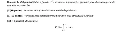 Questão 1. (30 pontos)Sobre a função e^x^(2) usando as informações que você já conhece a respeito de
sua série de potências,
(i) (10 pontos) encontre uma primitiva usando série de potências;
(iii) (10 pontos) verifique para quais valores a primitiva encontrada está definida;
(iii) (10 pontos) dê a função
F(t)=int _(0)^te^x^(2)dx