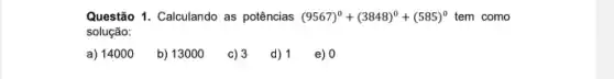 Questão 1. Calculando as potências (9567)^0+(3848)^0+(585)^0 tem como
solução:
a) 14000
b) 13000
c) 3 d) 1 e) 0