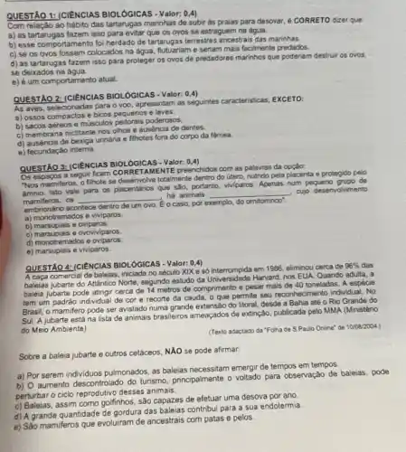 QUESTÃO 1: (CIENCIAS BIOLÓGICAS - Valor: 0,4)
Com relação ao hábito das tartarugas marinhas de subir às praias para desovar, é CORRETO dizer que:
a) as tartarugas fazem isso para evitar que os ovos se estraguem na água.
b) esse comportamento foi herdado de tartarugas terrestres ancestrais das marinhas.
c) se os ovos fossem colocados na água, futuariam e seriam mais facilmente predados.
d) as tartarugas fazem isso para proteger os ovos de predadores marinhos que poderiam destruir os ovos.
se deixados na água.
e) é um comportamento atual.
QUESTÃO 2: (CIÊNCIAS BIOLOGICAS - Valor: 0.4)
As aves, selecionadas para o voo, apresentam as seguintes caracteristicas, EXCETO:
a) ossos compactos e bicos pequenos e leves.
b) sacos aéreos e musculos peitorais poderosos.
c) membrana nictitante nos olhos e ausencia de dentes.
d) auséncia de bexiga uninária e filhotes fora do corpo da fêmea.
e) fecundação intema
QUESTÃO 3: (CIENCIAS BIOLÓGICAS - Valor:
(0,4)
Os espapos a seguir ficam CORRETAMENTE preenchidos com as palavras da
"Nos mamiferos, o filhote se deservolve totalmente dentro do útero, nutrido pela placenta e protegido pelo
Isto vale para os placentários que são, portanto.viviparos. Apenas num pequeno orupo de
mamiferos.os __
ha animals __
cujo desenvolvimento
empirencing acontece dentro de um ovo. Eo caso, por exemplo, do omitominco".
a) monotremados e viviparos.
b) marsuplais e oviparos.
c) marsuplais e ovoviviparos.
d) monotremados e oviparos.
e) marsuplais e viviparos.
QUESTÃO 4: (CIENCIAS BIOLOG ICAS - Valor: 0,4)
A caça comercial de balelas, iniciada no século XIX e sỏ interrompida em 1986, eliminou cerca de
96%  das
baleias jubarte do Atlántico Norte, segundo estudo da Universidade Harvard, nos EUA Quando adulta, a
baleia jubarte pode atingir cerca de 14 metros de comprimento e pesar mals de 40 toneladas. A espécie
tem um padrào individua de cor e recorte da cauda, o que permite seu reconhecimento individual. No
Brasil, o mamifero pode ser avistado numa grande extensão do litoral, desde a Bahia até o Rio Grande do
Sul. A jubarte está na lista de animais brasileiros ameaçados de extinção publicada pelo MMA (Ministéno
do Meio Ambiente)
(Texto adaptado da "Folha de S.Paulo Online"de 1008/2004
Sobre a baleia jubarte e outros cetáceos, NẢO se pode afirmar
a) Por serem individuos pulmonados, as baleias necessitam emergir de tempos em tempos
b) 0 aumento descontrolado do turismo, principalmente o voltado para observação de baleias, pode
perturbar o ciclo reprodutive desses animais.
c) Baleias, assim como golfinhos, são capazes de efetuar uma desova por ano
d) A grande quantidade de gordura das baleias contribui para a sua endotermia
e) São mamiferos que evoluiram de ancestrais com patas e pelos.