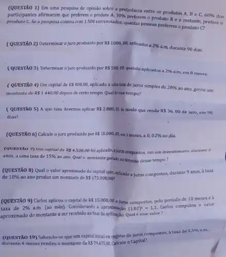 (QUESTÃO 1) Em uma pesquisa de opinião sobre a preferência entre os produtos A, B e C,
60%  dos participantes afirmaram que preferem o produto A, 30% 
preferem o produto B e o restante, prefere o
produto C. Se a pesquisa contou com 1.500 entrevistados, quantas pessoas preferen o produto C?
(QUESTÃO 2) Determinaro juro produzido por R 1000,00 aplicados a 2% 
a.m, durante 90 dias.
(QUESTÃO 3) Determinaro juro produzido por R 500,00, quando aplicados a
2% 
a.m, em 8 meses.
(QUESTÃO 4) Um capital de R 800,00 aplicado a uma taxa de juros simples de 20% 
ao ano, gerou um
montante de R 1440,00 depois de certo tempo Qual foiesse tempo?
(QUESTÃO 5) A que taxa devemos aplicar R 2.880,00 de modo que renda R 36,00 de juro, em 90
dias?
(QUESTÃO 6) Calcule o juro produzido por R 10.000,00, em 3 meses, a 0,02%  ao dia.
(QUESTÃO 7) Um capital de R 4,500,00
foi aplicado,a juros compostos, em um investimento,durante 2
anos, a uma taxa de 15% 
ao ano. Qualo montante gerado ao término desse tempo?
(QUESTÃO 8) Qual o valor aproximado do capital que, aplicado a juros compostos, durante 9 anos,à taxa
de 10%  ao ano produz um montante de R 175.000,00
(QUESTÃO 9) Carlos aplicou o capital de R 15.000,00 a juros compostos, pelo período de 10 meses e à
taxa de 2%  a.m. (ao mês). Considerando a aproximação (1,02)^5=1,1
Carlos computou o valor
aproximado do montante a ser recebido ao final da aplicação. Qual é esse valor?
(QUESTÃO 10) Sabendo-se que um capital inicial em regime de juros compostos, à taxa de
2,5%  a.m..
durante 4 meses rendeu o montante de R 79.475,00 Calcule o Capital?