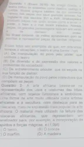 Questão 1 (Enem 2010)-Na antige
Grécia
teatro tratou de questoes como destino.
justica. Muitos gregos sabiam de
cor inumeros
versos das pecas dos seus grandes autores.Na
Inglaterra dos seculos XVI e	Shakespeare
produziu peças nas quals temas como o amor
poder, 0 bem e o mal foram tratados. Nessas
peças, os grandes personagens falavam em verso
e	os	demais	em	prosa
No Brasil co
aprenderam com os
josultas a reprecentar peças de carátor religioso
Esses f fatos são exemplos de que, em diferentes
tempos e situações, o teatro é uma forma: na: (1pt)
(A) De ma manipulação do povo pelo poder, que
controla o teatro
(B) De diversão e de expressão dos valores e
problemas da sociedade
(C) De entretenime popular, que se esgota na
sua função de distrair.
(D) De manipulação do povo pelos intelectuais que
compôem as peças
Questão 2 - A arle africana baseia-se na
representação dos usos e costumes das tribos
africanas, com objetos funcionais e simbólicos.
Uma forma de arte muito utilizada pelos artistas
africanos é a escultura,com destaque para as
náscaras, meio de expressão mais popular da arte
fricana. material mais utilizado na feitura das
náscaras africanas, que representam um
analizador pare , por exemplo, a incorporação de
spiritos e forças mágicas, é (1 ,Opt)