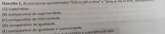 Questão 1. As estruturas apresentadas "Tale as old as time" e "Song as old as time exemplincam
(A) superlativo.
(B)comparativo de superioridade.
(C)comparativo de inferioridade.
(D)comparativo de igualdade.
(E)comparativo de igualdade e superioridade.