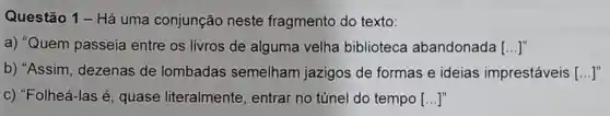 Questão 1 - Há uma conjunção neste fragmento do texto:
a) "Quem passeia entre os livros de alguma velha biblioteca abandonada ()
b) "Assim, dezenas de lombadas semelham jazigos de formas e ideias imprestáveis [...]
c) "Folheá-las é quase literalmente , entrar no túnel do tempo [...]"