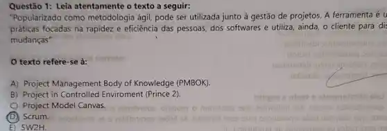 Questão 1: Leia atentamente o texto a seguir:
"Popularizado como metodologia ágil pode ser utilizada junto à gestão de projetos. A ferramenta é u
práticas focadas na rapidez e eficiência das pessoas, dos softwares e utiliza ainda, o cliente para dis
mudanças".
texto refere-se à:
A) Project Management Body of Knowledge (PMBOK).
B) Project in Controlled Enviroment (Prince 2).
C) Project Model Canvas. obuterdoe olsbom o m616tobs 9up
(D) Scrum. 29bsbivits 269 28bibnsiqs 290pil 2A otsmol 9229 5159 08pubora 6. Bbot uotasbe sup ding
E) 5W2H.	sb zotns