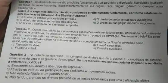 Questão 1 - Os direitos humanos são fundamentais que garantem a dignidade , liberdade e igualdade
de todos os seres humanos , independentemente de sua origem , raca , religião,gênero ou qualquer outra
característica.
Quais dos seguintes direitos não são considerado direito humano fundamental,conforme estabelecido
pela Declaração Universal dos Direitos Humanos?
a)
direito de possuir propriedades privadas.
b) 0 direito de votar e ser votado nas eleições.
d) direito de portar armas para autodefesa.
C)
direito à liberdade de expressão e opinião.
e) direito de não pagar impostos ao governo.
Questão 2 - Quem tem hábito de ir a museus e exposições certamente já se pegou apreciando profundamente
a beleza de uma obra, ás vezes sem nem entender bemo porquê da admiração . Mas o que
é o belo? )? Ele existe em si mesmo ou está nos olhos do observador?
Esse tipo de reflexão existe há milhares de anos e compoe um ramo da filosofia conhecido como
a)Filosofia do amor.
b)Filosofia da Arte.
C)Filosofia cristá.
d)Filosofia socrática.
e)Filosofia euclidiana.
Questão 3 - "A cidadania express um conjunto de direitos que dá à pessoa a possibilidade de participar
ativamente da vida e do governo de seu povo. De que maneira uma pessoa pode ter impedido o seu direito
a cidadania politica?
a)Exercendo seu direito ả liberdade de expressão.
b)Através do voto ou da participação em sindicatos e movimentos sociais.
c) Não estando filiada a um partido politico.
d) Não tendo garantido os direitos politicos ou os meios necessários para uma participação efetiva.