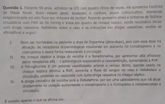 Questão 1 . Paciente 54 anos admitida na UTI com quadro clínico de sepse ele apresenta histórico
de litiase Renal.Ruim estado geral torporoso e confuso,pouco comunicativo mantendo
oxigenoterapia em alto fluxo por máscara de Venturi. Paciente apresenta sinais e sintomas de falência
circulatória com PAM de 50 mmHg e inicia em quadro de choque séptico sendo necessário iniciar
com droga vasoativa . Refletindo sobre o caso e as indicações das drogas vasoativas ,analise as
afirmativas a seguir:
I. Deve ser ministrado no paciente a dose de Dopamina (dose-dopa), pois com essa dose há
ativação de receptores dopaminérgicos resultando em aumento no cronotropismo e no
inotropismo e desta forma restaurando a circulação
II. No choque séptico a droga de escolha é a Noradrenalina , por apresentar alta afinidade
pelos receptores alfa -1 adrenérgicos ocasionando a vasoconstrição , aumentando a RVP.
III. A Nitroglicerina é um potente vasodilatador arterial e venoso direto, quando usado no
choque séptico diminui a RVP , aumenta o fluxo de sangue no vaso e restabelece a
circulação , podendo ser associada com outra drog vasoativa no choque séptico.
IV.
A droga vasoativa de escolha será a Dobutamina, por ser uma catecolamina que irá atuar
diretamente no coração aumentando o cronotropismo e o inotropismo e restabelecendo a
circulação.
É correto apenas o que se afirma em: