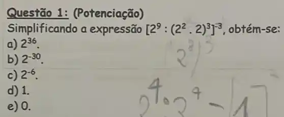 Questão 1: (Potenciação)
Simplificando a expressão [2^9:(2^2cdot 2)^3]^-3 obtém-se:
a) 2^36
b) 2^-30
c) 2^-6
d) 1.
e) 0.