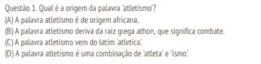 Questão 1. Qual é a origem da palavra 'atletismo?
(A) A palavra atletismo é de origem africana.
(B) A palavra atletismo deriva da raiz grega athon, que significa combate.
(C) A palavra atletismo vem do latim 'atletica.
(D) A palavra atletismo é uma combinação de 'atleta'e 'ismo'.